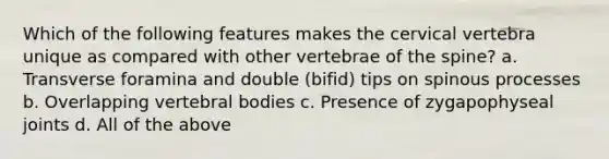 Which of the following features makes the cervical vertebra unique as compared with other vertebrae of the spine? a. Transverse foramina and double (bifid) tips on spinous processes b. Overlapping vertebral bodies c. Presence of zygapophyseal joints d. All of the above