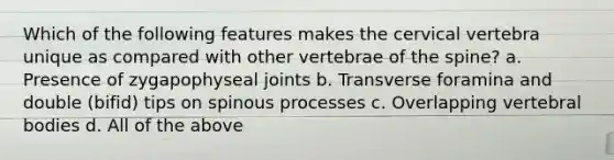 Which of the following features makes the cervical vertebra unique as compared with other vertebrae of the spine? a. Presence of zygapophyseal joints b. Transverse foramina and double (bifid) tips on spinous processes c. Overlapping vertebral bodies d. All of the above