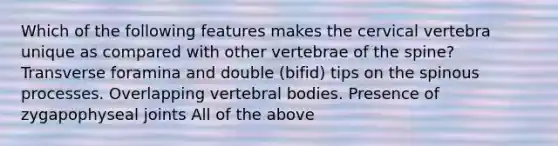 Which of the following features makes the cervical vertebra unique as compared with other vertebrae of the spine? Transverse foramina and double (bifid) tips on the spinous processes. Overlapping vertebral bodies. Presence of zygapophyseal joints All of the above