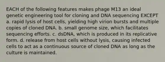 EACH of the following features makes phage M13 an ideal genetic engineering tool for cloning and DNA sequencing EXCEPT a. rapid lysis of host cells, yielding high virion bursts and multiple copies of cloned DNA. b. small genome size, which facilitates sequencing efforts. c. dsDNA, which is produced in its replicative form. d. release from host cells without lysis, causing infected cells to act as a continuous source of cloned DNA as long as the culture is maintained.