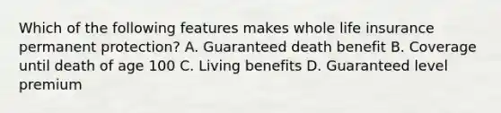 Which of the following features makes whole life insurance permanent protection? A. Guaranteed death benefit B. Coverage until death of age 100 C. Living benefits D. Guaranteed level premium