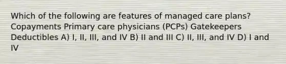 Which of the following are features of managed care plans? Copayments Primary care physicians (PCPs) Gatekeepers Deductibles A) I, II, III, and IV B) II and III C) II, III, and IV D) I and IV