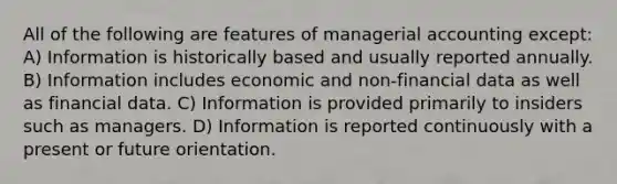 All of the following are features of managerial accounting except: A) Information is historically based and usually reported annually. B) Information includes economic and non-financial data as well as financial data. C) Information is provided primarily to insiders such as managers. D) Information is reported continuously with a present or future orientation.