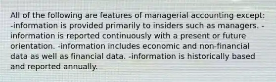 All of the following are features of managerial accounting except: -information is provided primarily to insiders such as managers. -information is reported continuously with a present or future orientation. -information includes economic and non-financial data as well as financial data. -information is historically based and reported annually.