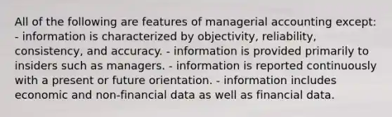 All of the following are features of managerial accounting except: - information is characterized by objectivity, reliability, consistency, and accuracy. - information is provided primarily to insiders such as managers. - information is reported continuously with a present or future orientation. - information includes economic and non-financial data as well as financial data.