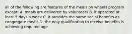 all of the following are features of the meals on wheels program except: A. meals are delivered by volunteers B. it operated at least 5 days a week C. it provides the same social benefits as congregate meals D. the only qualification to receive benefits is achieving required age