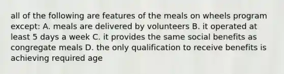 all of the following are features of the meals on wheels program except: A. meals are delivered by volunteers B. it operated at least 5 days a week C. it provides the same social benefits as congregate meals D. the only qualification to receive benefits is achieving required age