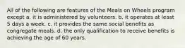 All of the following are features of the Meals on Wheels program except a. it is administered by volunteers. b. it operates at least 5 days a week. c. it provides the same social benefits as congregate meals. d. the only qualification to receive benefits is achieving the age of 60 years.