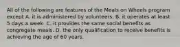 All of the following are features of the Meals on Wheels program except A. it is administered by volunteers. B. it operates at least 5 days a week. C. it provides the same social benefits as congregate meals. D. the only qualification to receive benefits is achieving the age of 60 years.