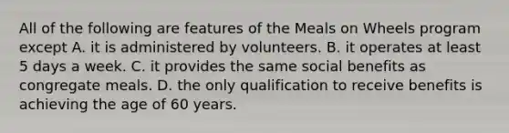 All of the following are features of the Meals on Wheels program except A. it is administered by volunteers. B. it operates at least 5 days a week. C. it provides the same social benefits as congregate meals. D. the only qualification to receive benefits is achieving the age of 60 years.