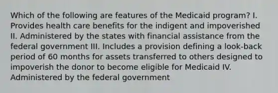 Which of the following are features of the Medicaid program? I. Provides health care benefits for the indigent and impoverished II. Administered by the states with financial assistance from the federal government III. Includes a provision defining a look-back period of 60 months for assets transferred to others designed to impoverish the donor to become eligible for Medicaid IV. Administered by the federal government