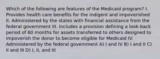 Which of the following are features of the Medicaid program? I. Provides health care benefits for the indigent and impoverished II. Administered by the states with financial assistance from the federal government III. Includes a provision defining a look-back period of 60 months for assets transferred to others designed to impoverish the donor to become eligible for Medicaid IV. Administered by the federal government A) I and IV B) I and II C) II and III D) I, II, and III