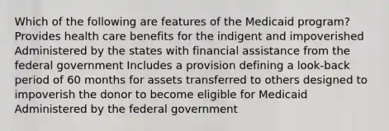 Which of the following are features of the Medicaid program? Provides health care benefits for the indigent and impoverished Administered by the states with financial assistance from the federal government Includes a provision defining a look-back period of 60 months for assets transferred to others designed to impoverish the donor to become eligible for Medicaid Administered by the federal government