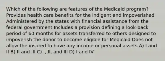 Which of the following are features of the Medicaid program? Provides health care benefits for the indigent and impoverished Administered by the states with financial assistance from the federal government Includes a provision defining a look-back period of 60 months for assets transferred to others designed to impoverish the donor to become eligible for Medicaid Does not allow the insured to have any income or personal assets A) I and II B) II and III C) I, II, and III D) I and IV