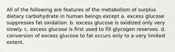 All of the following are features of the metabolism of surplus dietary carbohydrate in human beings except a. excess glucose suppresses fat oxidation. b. excess glucose is oxidized only very slowly. c. excess glucose is first used to fill glycogen reserves. d. conversion of excess glucose to fat occurs only to a very limited extent.