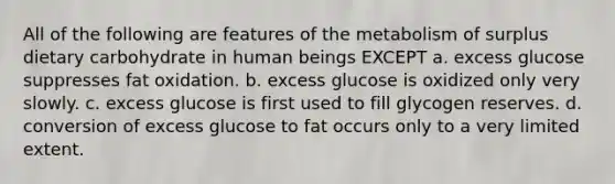 All of the following are features of the metabolism of surplus dietary carbohydrate in human beings EXCEPT a. excess glucose suppresses fat oxidation. b. excess glucose is oxidized only very slowly. c. excess glucose is first used to fill glycogen reserves. d. conversion of excess glucose to fat occurs only to a very limited extent.