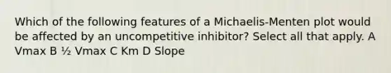 Which of the following features of a Michaelis-Menten plot would be affected by an uncompetitive inhibitor? Select all that apply. A Vmax B ½ Vmax C Km D Slope