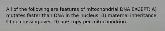 All of the following are features of mitochondrial DNA EXCEPT: A) mutates faster than DNA in the nucleus. B) maternal inheritance. C) no crossing over. D) one copy per mitochondrion.