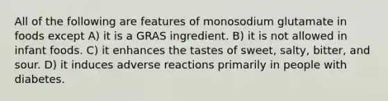 All of the following are features of monosodium glutamate in foods except A) it is a GRAS ingredient. B) it is not allowed in infant foods. C) it enhances the tastes of sweet, salty, bitter, and sour. D) it induces adverse reactions primarily in people with diabetes.