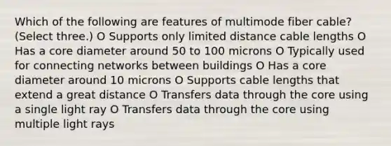 Which of the following are features of multimode fiber cable? (Select three.) O Supports only limited distance cable lengths O Has a core diameter around 50 to 100 microns O Typically used for connecting networks between buildings O Has a core diameter around 10 microns O Supports cable lengths that extend a great distance O Transfers data through the core using a single light ray O Transfers data through the core using multiple light rays