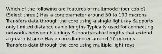 Which of the following are features of multimode fiber cable? (Select three.) Has a core diameter around 50 to 100 microns Transfers data through the core using a single light ray Supports only limited distance cable lengths Typically used for connecting networks between buildings Supports cable lengths that extend a great distance Has a core diameter around 10 microns Transfers data through the core using multiple light rays