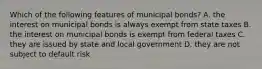 Which of the following features of municipal bonds? A. the interest on municipal bonds is always exempt from state taxes B. the interest on municipal bonds is exempt from federal taxes C. they are issued by state and local government D. they are not subject to default risk