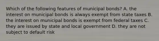 Which of the following features of municipal bonds? A. the interest on municipal bonds is always exempt from state taxes B. the interest on municipal bonds is exempt from federal taxes C. they are issued by state and local government D. they are not subject to default risk