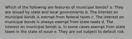 Which of the following are features of municipal bonds? a. They are issued by state and local governments b. The interest on municipal bonds is exempt from federal taxes c. The interest on municipal bonds is always exempt from state taxes d. The interest on municipal bonds is, in some cases exempt from state taxes in the state of issue e. They are not subject to default risk