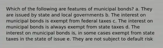 Which of the following are features of municipal bonds? a. They are issued by state and local governments b. The interest on municipal bonds is exempt from federal taxes c. The interest on municipal bonds is always exempt from state taxes d. The interest on municipal bonds is, in some cases exempt from state taxes in the state of issue e. They are not subject to default risk