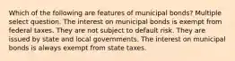 Which of the following are features of municipal bonds? Multiple select question. The interest on municipal bonds is exempt from federal taxes. They are not subject to default risk. They are issued by state and local governments. The interest on municipal bonds is always exempt from state taxes.