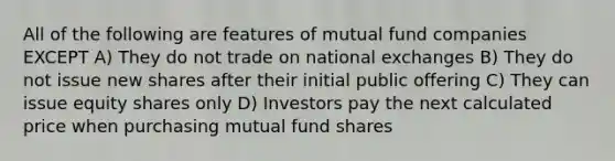 All of the following are features of mutual fund companies EXCEPT A) They do not trade on national exchanges B) They do not issue new shares after their initial public offering C) They can issue equity shares only D) Investors pay the next calculated price when purchasing mutual fund shares