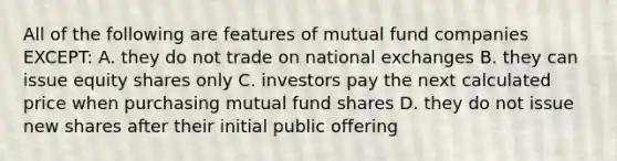 All of the following are features of mutual fund companies EXCEPT: A. they do not trade on national exchanges B. they can issue equity shares only C. investors pay the next calculated price when purchasing mutual fund shares D. they do not issue new shares after their initial public offering