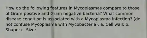 How do the following features in Mycoplasmas compare to those of Gram-positive and Gram-negative bacteria? What common disease condition is associated with a Mycoplasma infection? (do not confuse Mycoplasma with Mycobacteria). a. Cell wall: b. Shape: c. Size: