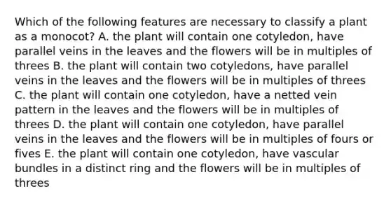 Which of the following features are necessary to classify a plant as a monocot? A. the plant will contain one cotyledon, have parallel veins in the leaves and the flowers will be in multiples of threes B. the plant will contain two cotyledons, have parallel veins in the leaves and the flowers will be in multiples of threes C. the plant will contain one cotyledon, have a netted vein pattern in the leaves and the flowers will be in multiples of threes D. the plant will contain one cotyledon, have parallel veins in the leaves and the flowers will be in multiples of fours or fives E. the plant will contain one cotyledon, have vascular bundles in a distinct ring and the flowers will be in multiples of threes