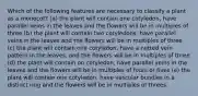 Which of the following features are necessary to classify a plant as a monocot? (a) the plant will contain one cotyledon, have parallel veins in the leaves and the flowers will be in multiples of three (b) the plant will contain two cotyledons, have parallel veins in the leaves and the flowers will be in multiples of three (c) the plant will contain one cotyledon, have a netted vein pattern in the leaves, and the flowers will be in multiples of three (d) the plant will contain on cotyledon, have parallel veins in the leaves and the flowers will be in multiples of fours or fives (e) the plant will contain one cotyledon, have vascular bundles in a distinct ring and the flowers will be in multiples of threes.