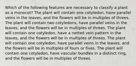 Which of the following features are necessary to classify a plant as a monocot? The plant will contain one cotyledon, have parallel veins in the leaves, and the flowers will be in multiples of threes. The plant will contain two cotyledons, have parallel veins in the leaves, and the flowers will be in multiples of threes. The plant will contain one cotyledon, have a netted vein pattern in the leaves, and the flowers will be in multiples of threes. The plant will contain one cotyledon, have parallel veins in the leaves, and the flowers will be in multiples of fours or fives. The plant will contain one cotyledon, have vascular bundles in a distinct ring, and the flowers will be in multiples of threes.