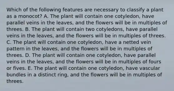 Which of the following features are necessary to classify a plant as a monocot? A. The plant will contain one cotyledon, have parallel veins in the leaves, and the flowers will be in multiples of threes. B. The plant will contain two cotyledons, have parallel veins in the leaves, and the flowers will be in multiples of threes. C. The plant will contain one cotyledon, have a netted vein pattern in the leaves, and the flowers will be in multiples of threes. D. The plant will contain one cotyledon, have parallel veins in the leaves, and the flowers will be in multiples of fours or fives. E. The plant will contain one cotyledon, have vascular bundles in a distinct ring, and the flowers will be in multiples of threes.