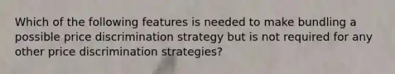 Which of the following features is needed to make bundling a possible price discrimination strategy but is not required for any other price discrimination strategies?