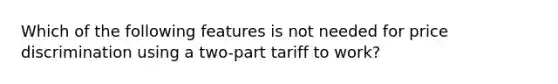 Which of the following features is not needed for price discrimination using a two-part tariff to work?