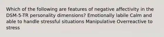 Which of the following are features of negative affectivity in the DSM-5-TR personality dimensions? Emotionally labile Calm and able to handle stressful situations Manipulative Overreactive to stress