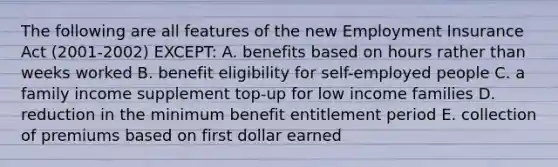 The following are all features of the new Employment Insurance Act (2001-2002) EXCEPT: A. benefits based on hours rather than weeks worked B. benefit eligibility for self-employed people C. a family income supplement top-up for low income families D. reduction in the minimum benefit entitlement period E. collection of premiums based on first dollar earned