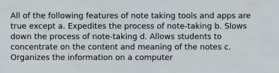 All of the following features of note taking tools and apps are true except a. Expedites the process of note-taking b. Slows down the process of note-taking d. Allows students to concentrate on the content and meaning of the notes c. Organizes the information on a computer