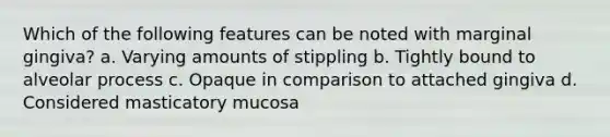 Which of the following features can be noted with marginal gingiva? a. Varying amounts of stippling b. Tightly bound to alveolar process c. Opaque in comparison to attached gingiva d. Considered masticatory mucosa