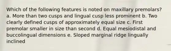 Which of the following features is noted on maxillary premolars? a. More than two cusps and lingual cusp less prominent b. Two clearly defined cusps of approximately equal size c. First premolar smaller in size than second d. Equal mesiodistal and buccolingual dimensions e. Sloped marginal ridge lingually inclined