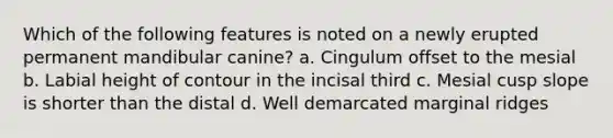 Which of the following features is noted on a newly erupted permanent mandibular canine? a. Cingulum offset to the mesial b. Labial height of contour in the incisal third c. Mesial cusp slope is shorter than the distal d. Well demarcated marginal ridges