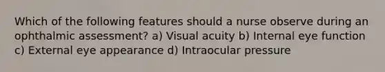 Which of the following features should a nurse observe during an ophthalmic assessment? a) Visual acuity b) Internal eye function c) External eye appearance d) Intraocular pressure