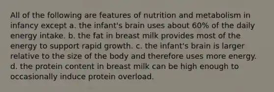 All of the following are features of nutrition and metabolism in infancy except a. the infant's brain uses about 60% of the daily energy intake. b. the fat in breast milk provides most of the energy to support rapid growth. c. the infant's brain is larger relative to the size of the body and therefore uses more energy. d. the protein content in breast milk can be high enough to occasionally induce protein overload.