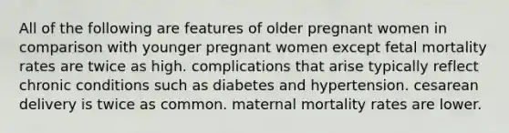 All of the following are features of older pregnant women in comparison with younger pregnant women except fetal mortality rates are twice as high. complications that arise typically reflect chronic conditions such as diabetes and hypertension. cesarean delivery is twice as common. maternal mortality rates are lower.