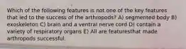 Which of the following features is not one of the key features that led to the success of the arthropods? A) segmented body B) exoskeleton C) brain and a ventral nerve cord D) contain a variety of respiratory organs E) All are featuresthat made arthropods successful.