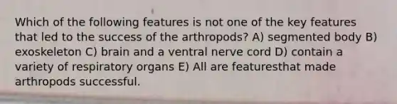 Which of the following features is not one of the key features that led to the success of the arthropods? A) segmented body B) exoskeleton C) brain and a ventral nerve cord D) contain a variety of respiratory organs E) All are featuresthat made arthropods successful.